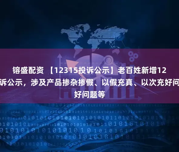 镕盛配资 【12315投诉公示】老百姓新增12件投诉公示，涉及产品掺杂掺假、以假充真、以次充好问题等