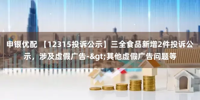申银优配 【12315投诉公示】三全食品新增2件投诉公示，涉及虚假广告->其他虚假广告问题等