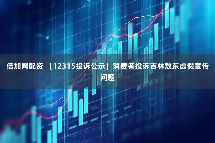 倍加网配资 【12315投诉公示】消费者投诉吉林敖东虚假宣传问题