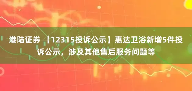 港陆证券 【12315投诉公示】惠达卫浴新增5件投诉公示，涉及其他售后服务问题等