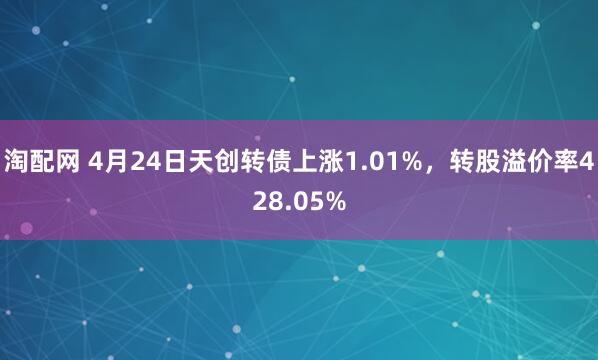 淘配网 4月24日天创转债上涨1.01%，转股溢价率428.05%