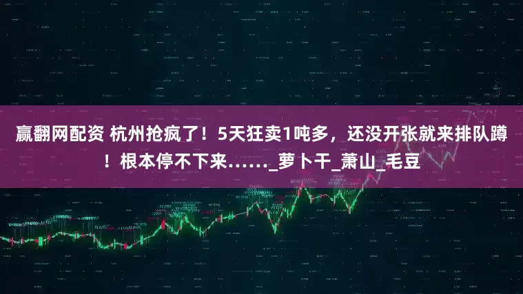 赢翻网配资 杭州抢疯了！5天狂卖1吨多，还没开张就来排队蹲！根本停不下来……_萝卜干_萧山_毛豆