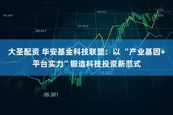 大圣配资 华安基金科技联盟：以 “产业基因+平台实力”锻造科技投资新范式