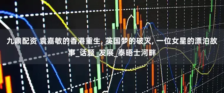 九鼎配资 袁嘉敏的香港重生, 英国梦的破灭, 一位女星的漂泊故事_话题_发展_泰晤士河畔