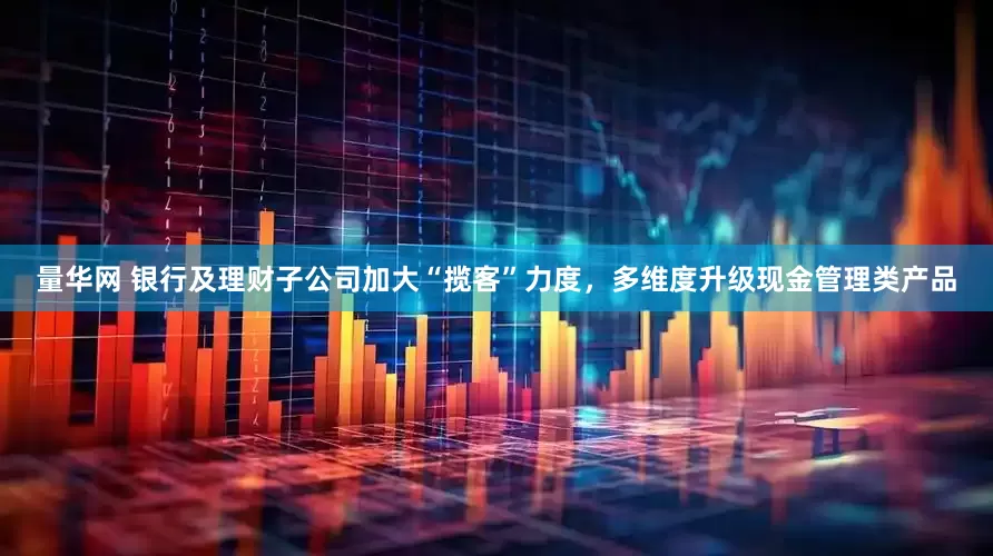 量华网 银行及理财子公司加大“揽客”力度，多维度升级现金管理类产品