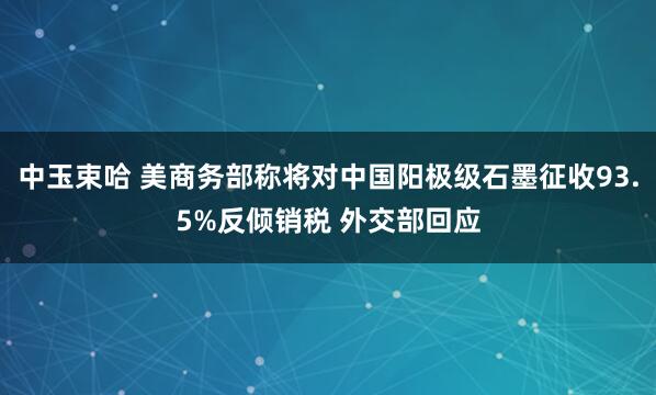 中玉束哈 美商务部称将对中国阳极级石墨征收93.5%反倾销税 外交部回应