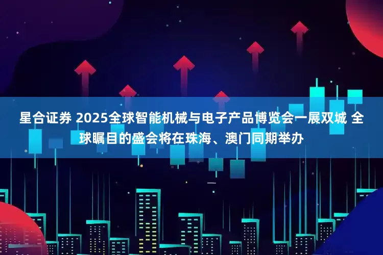 星合证券 2025全球智能机械与电子产品博览会一展双城 全球瞩目的盛会将在珠海、澳门同期举办