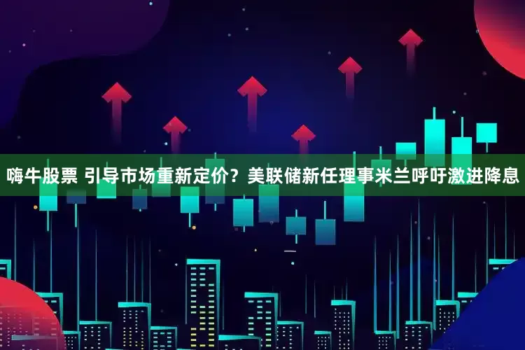 嗨牛股票 引导市场重新定价？美联储新任理事米兰呼吁激进降息