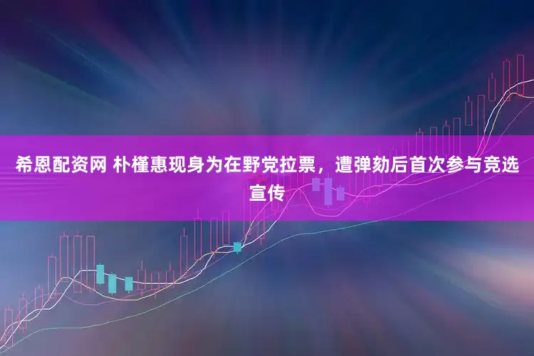 希恩配资网 朴槿惠现身为在野党拉票，遭弹劾后首次参与竞选宣传