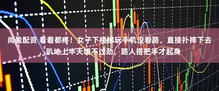 尚盈配资 看着都疼!女子下楼梯玩手机没看路,直接扑摔下去,趴地上半天缓不过劲,路人搭把手才起身
